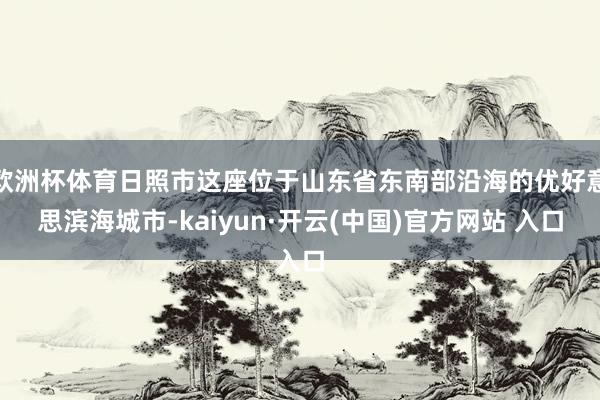 欧洲杯体育日照市这座位于山东省东南部沿海的优好意思滨海城市-kaiyun·开云(中国)官方网站 入口