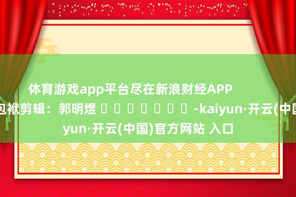 体育游戏app平台尽在新浪财经APP            						包袱剪辑：郭明煜 							-kaiyun·开云(中国)官方网站 入口