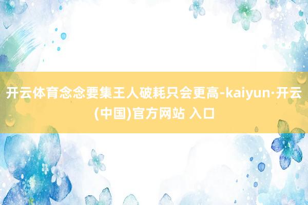 开云体育念念要集王人破耗只会更高-kaiyun·开云(中国)官方网站 入口