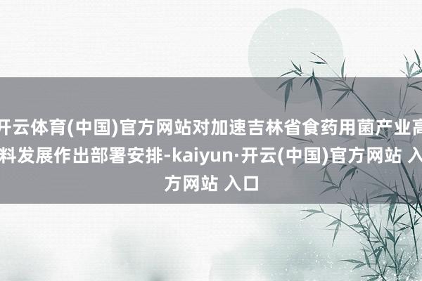 开云体育(中国)官方网站对加速吉林省食药用菌产业高质料发展作出部署安排-kaiyun·开云(中国)官方网站 入口