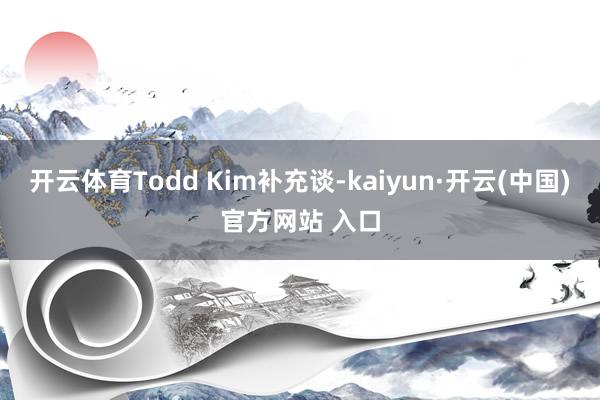 开云体育Todd Kim补充谈-kaiyun·开云(中国)官方网站 入口