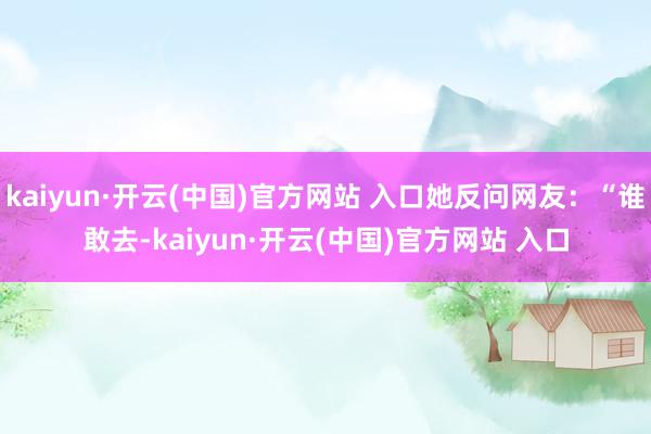 kaiyun·开云(中国)官方网站 入口她反问网友：“谁敢去-kaiyun·开云(中国)官方网站 入口