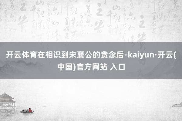 开云体育在相识到宋襄公的贪念后-kaiyun·开云(中国)官方网站 入口