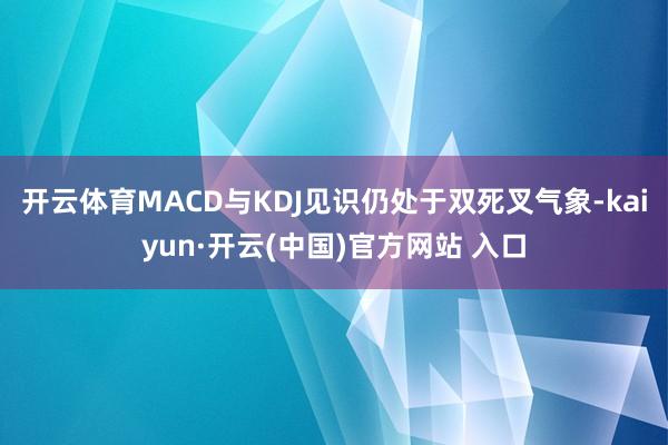 开云体育MACD与KDJ见识仍处于双死叉气象-kaiyun·开云(中国)官方网站 入口