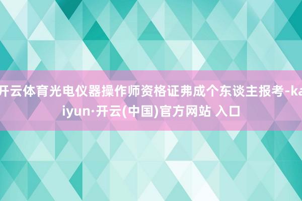 开云体育光电仪器操作师资格证弗成个东谈主报考-kaiyun·开云(中国)官方网站 入口