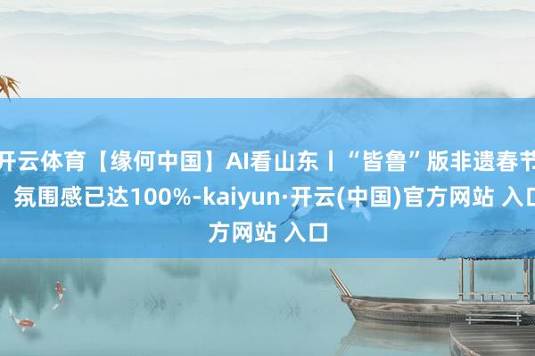 开云体育【缘何中国】AI看山东丨“皆鲁”版非遗春节，氛围感已达100%-kaiyun·开云(中国)官方网站 入口