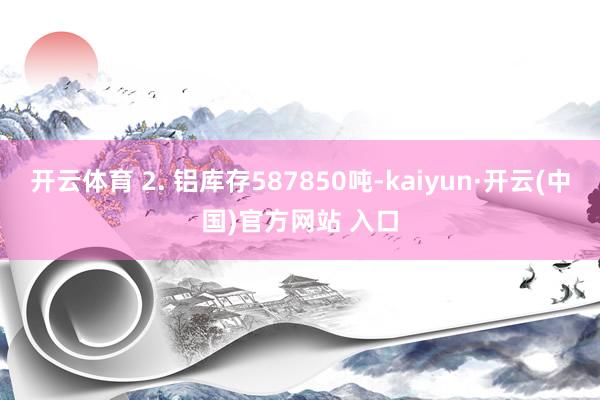 开云体育 2. 铝库存587850吨-kaiyun·开云(中国)官方网站 入口