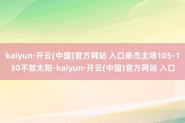 kaiyun·开云(中国)官方网站 入口豪杰主场105-130不敌太阳-kaiyun·开云(中国)官方网站 入口