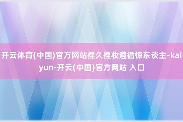 开云体育(中国)官方网站捏久捏妆遵循惊东谈主-kaiyun·开云(中国)官方网站 入口