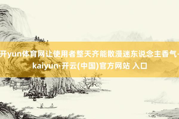 开yun体育网让使用者整天齐能散漫迷东说念主香气-kaiyun·开云(中国)官方网站 入口