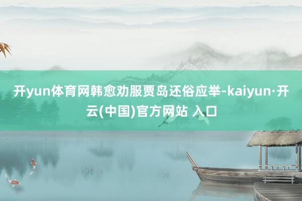 开yun体育网韩愈劝服贾岛还俗应举-kaiyun·开云(中国)官方网站 入口