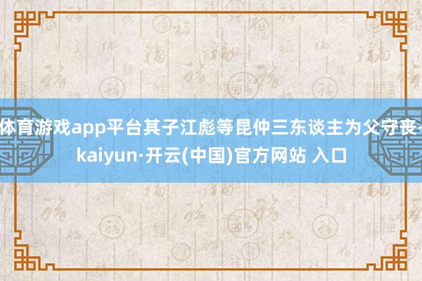 体育游戏app平台其子江彪等昆仲三东谈主为父守丧-kaiyun·开云(中国)官方网站 入口