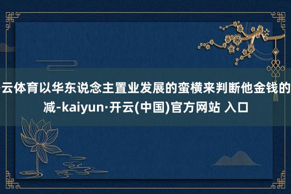 开云体育以华东说念主置业发展的蛮横来判断他金钱的增减-kaiyun·开云(中国)官方网站 入口